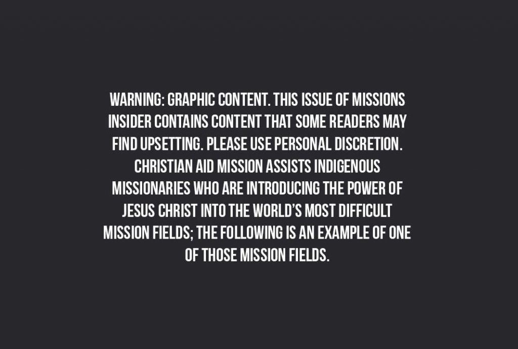 Warning: Graphic content. This issue of missions insider contains content that some readersmay find upsetting. Please use personal discretion. Christian Aid Mission assists indigenous missionaries who are introducing the power of Jesus Christ into the world's most difficult mission fields; the following is an example of one of those missions fields.